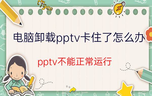 电脑卸载pptv卡住了怎么办 pptv不能正常运行？